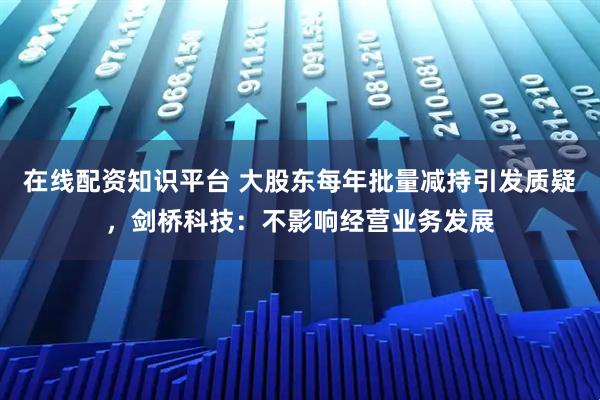 在线配资知识平台 大股东每年批量减持引发质疑，剑桥科技：不影响经营业务发展
