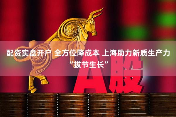 配资实盘开户 全方位降成本 上海助力新质生产力“拔节生长”