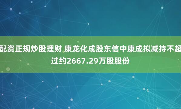 配资正规炒股理财 康龙化成股东信中康成拟减持不超过约2667.29万股股份