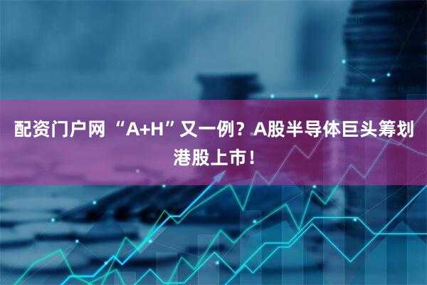 配资门户网 “A+H”又一例？A股半导体巨头筹划港股上市！
