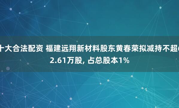 十大合法配资 福建远翔新材料股东黄春荣拟减持不超62.61万股, 占总股本1%