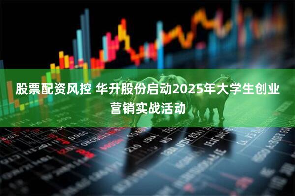 股票配资风控 华升股份启动2025年大学生创业营销实战活动