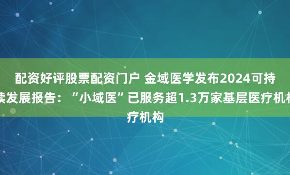 配资好评股票配资门户 金域医学发布2024可持续发展报告：“小域医”已服务超1.3万家基层医疗机构