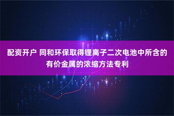 配资开户 同和环保取得锂离子二次电池中所含的有价金属的浓缩方法专利