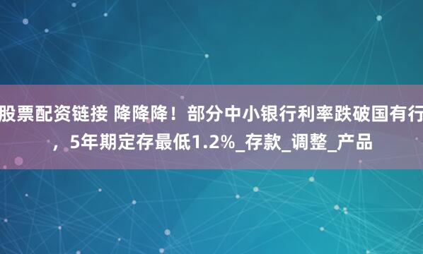 股票配资链接 降降降！部分中小银行利率跌破国有行，5年期定存最低1.2%_存款_调整_产品