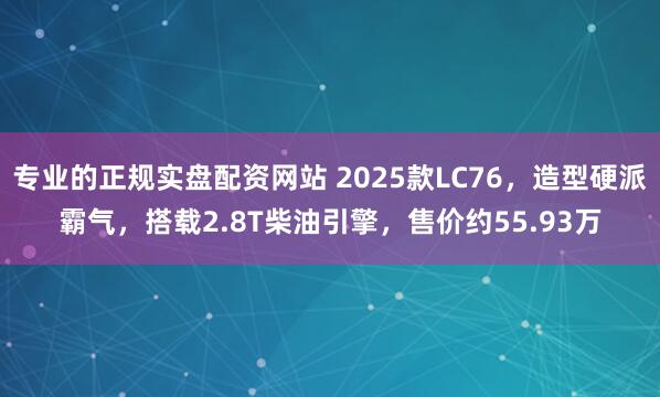 专业的正规实盘配资网站 2025款LC76，造型硬派霸气，搭载2.8T柴油引擎，售价约55.93万