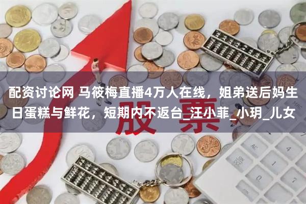 配资讨论网 马筱梅直播4万人在线，姐弟送后妈生日蛋糕与鲜花，短期内不返台_汪小菲_小玥_儿女