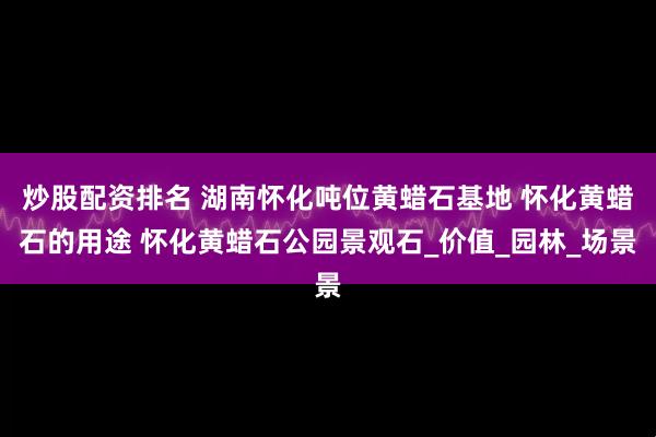 炒股配资排名 湖南怀化吨位黄蜡石基地 怀化黄蜡石的用途 怀化黄蜡石公园景观石_价值_园林_场景