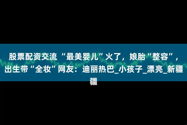 股票配资交流 “最美婴儿”火了，娘胎“整容”，出生带“全妆”网友：迪丽热巴_小孩子_漂亮_新疆