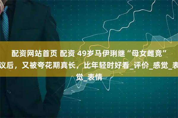 配资网站首页 配资 49岁马伊琍继“母女雌竞”争议后，又被夸花期真长，比年轻时好看_评价_感觉_表情