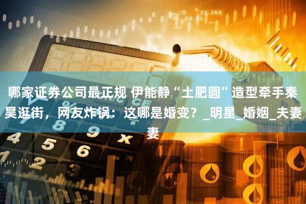 哪家证券公司最正规 伊能静“土肥圆”造型牵手秦昊逛街，网友炸锅：这哪是婚变？_明星_婚姻_夫妻