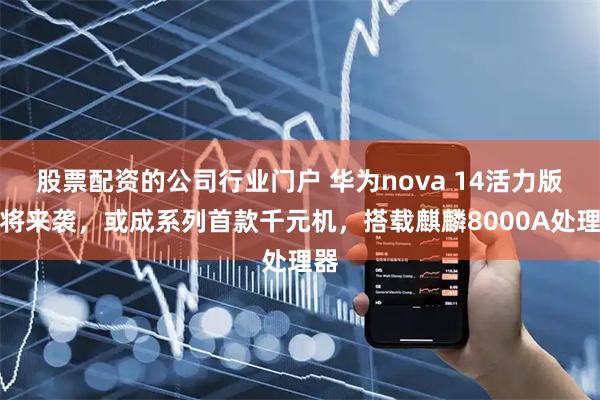 股票配资的公司行业门户 华为nova 14活力版即将来袭，或成系列首款千元机，搭载麒麟8000A处理器