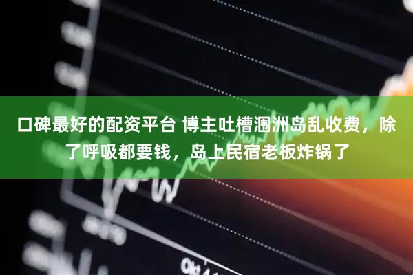 口碑最好的配资平台 博主吐槽涠洲岛乱收费，除了呼吸都要钱，岛上民宿老板炸锅了