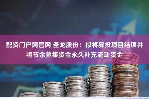 配资门户网官网 圣龙股份:拟将募投项目结项并将节余募集资金永久补充流动资金