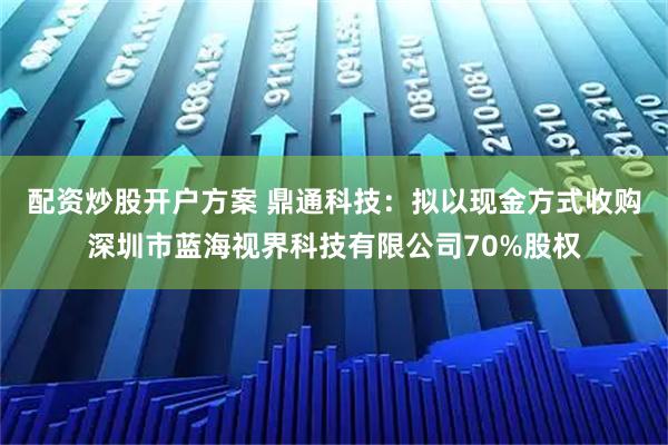 配资炒股开户方案 鼎通科技:拟以现金方式收购深圳市蓝海视界科技有限公司70%股权